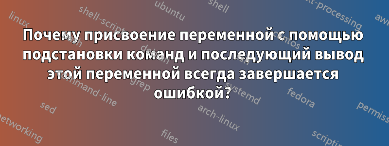 Почему присвоение переменной с помощью подстановки команд и последующий вывод этой переменной всегда завершается ошибкой?