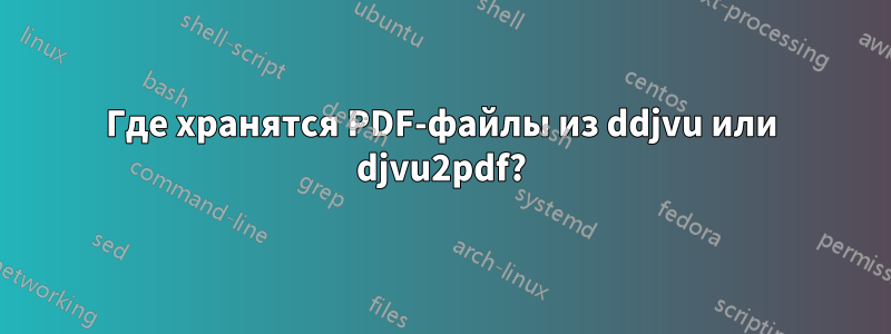 Где хранятся PDF-файлы из ddjvu или djvu2pdf?