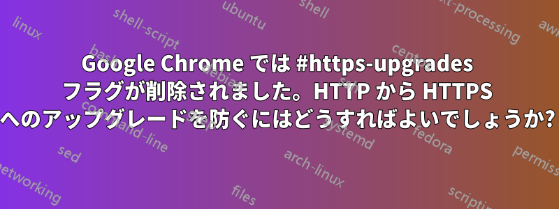 Google Chrome では #https-upgrades フラグが削除されました。HTTP から HTTPS へのアップグレードを防ぐにはどうすればよいでしょうか?