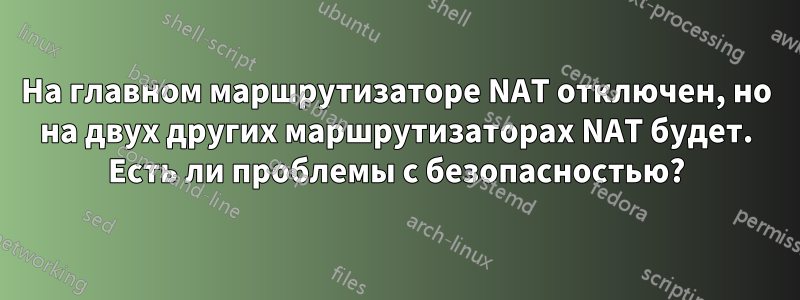 На главном маршрутизаторе NAT отключен, но на двух других маршрутизаторах NAT будет. Есть ли проблемы с безопасностью?