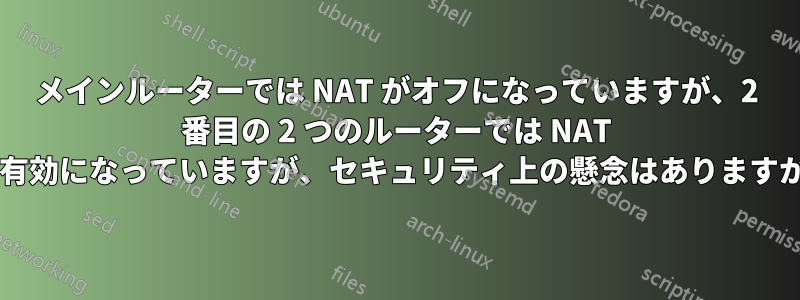 メインルーターでは NAT がオフになっていますが、2 番目の 2 つのルーターでは NAT が有効になっていますが、セキュリティ上の懸念はありますか?