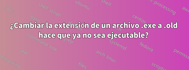 ¿Cambiar la extensión de un archivo .exe a .old hace que ya no sea ejecutable?