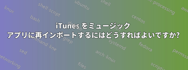 iTunes をミュージック アプリに再インポートするにはどうすればよいですか?