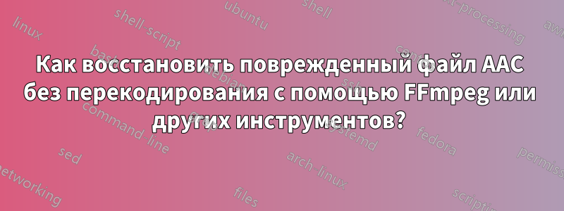 Как восстановить поврежденный файл AAC без перекодирования с помощью FFmpeg или других инструментов?