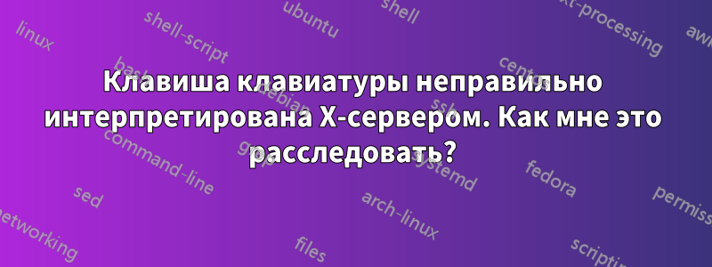 Клавиша клавиатуры неправильно интерпретирована X-сервером. Как мне это расследовать?