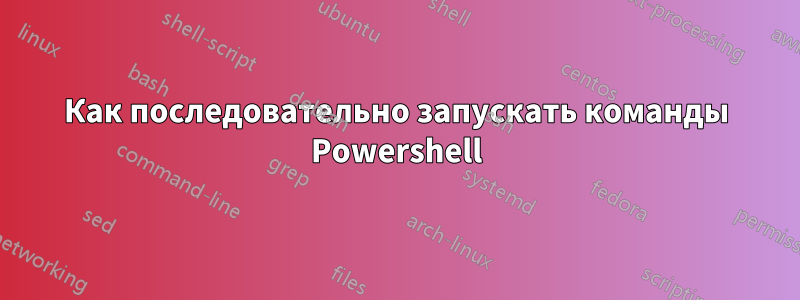 Как последовательно запускать команды Powershell