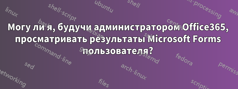Могу ли я, будучи администратором Office365, просматривать результаты Microsoft Forms пользователя?