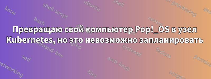 Превращаю свой компьютер Pop!_OS в узел Kubernetes, но это невозможно запланировать