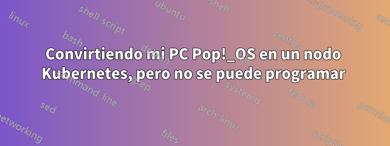 Convirtiendo mi PC Pop!_OS en un nodo Kubernetes, pero no se puede programar