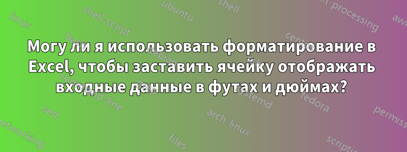 Могу ли я использовать форматирование в Excel, чтобы заставить ячейку отображать входные данные в футах и ​​дюймах?