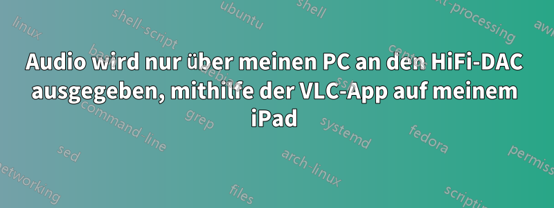 Audio wird nur über meinen PC an den HiFi-DAC ausgegeben, mithilfe der VLC-App auf meinem iPad