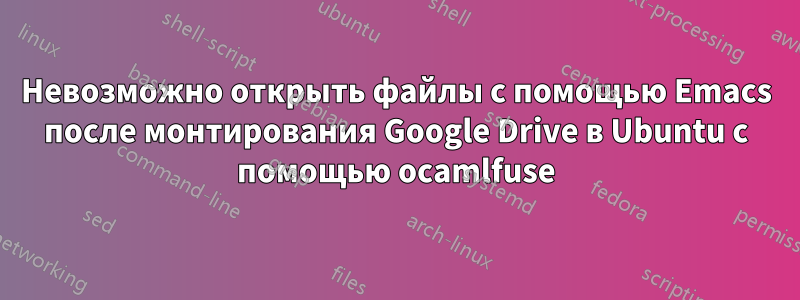 Невозможно открыть файлы с помощью Emacs после монтирования Google Drive в Ubuntu с помощью ocamlfuse