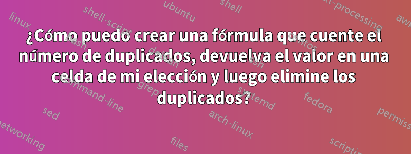 ¿Cómo puedo crear una fórmula que cuente el número de duplicados, devuelva el valor en una celda de mi elección y luego elimine los duplicados?