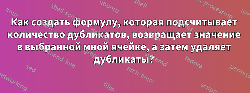 Как создать формулу, которая подсчитывает количество дубликатов, возвращает значение в выбранной мной ячейке, а затем удаляет дубликаты?