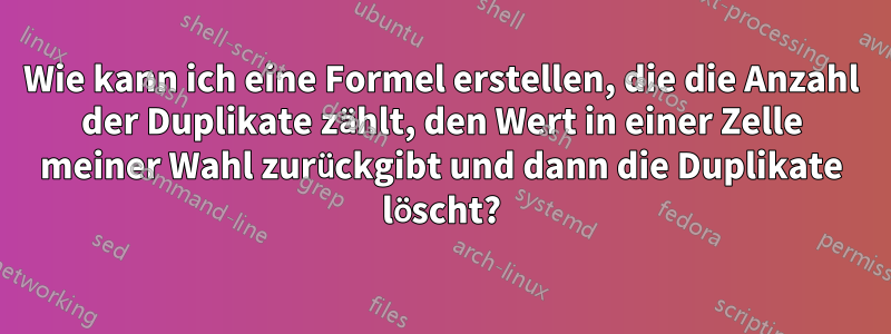 Wie kann ich eine Formel erstellen, die die Anzahl der Duplikate zählt, den Wert in einer Zelle meiner Wahl zurückgibt und dann die Duplikate löscht?