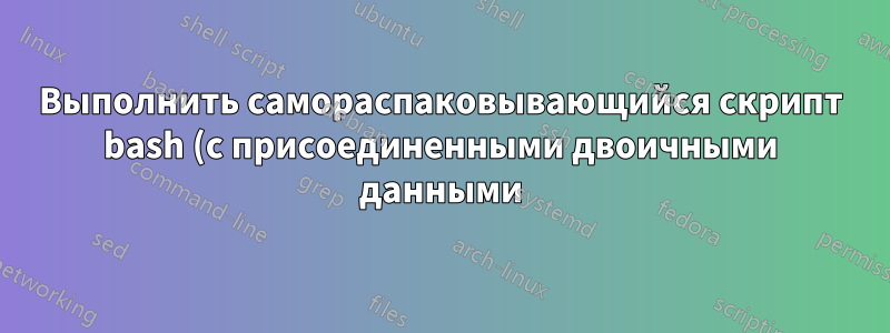 Выполнить самораспаковывающийся скрипт bash (с присоединенными двоичными данными) без предварительного сохранения