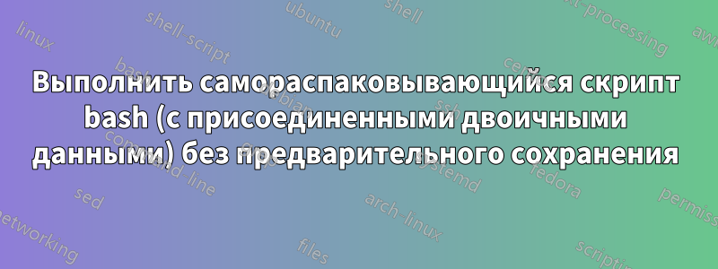 Выполнить самораспаковывающийся скрипт bash (с присоединенными двоичными данными) без предварительного сохранения