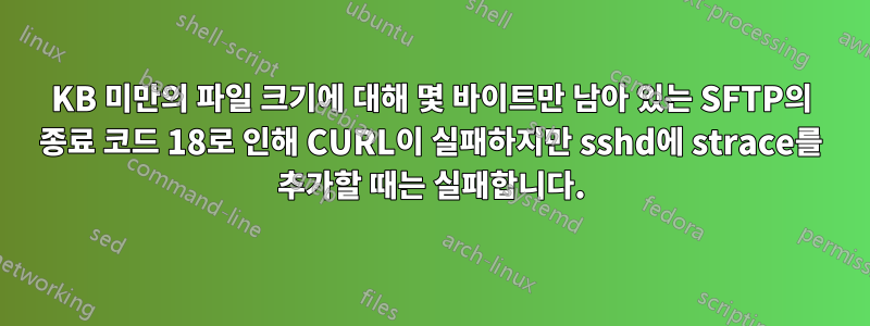 120KB 미만의 파일 크기에 대해 몇 바이트만 남아 있는 SFTP의 종료 코드 18로 인해 CURL이 실패하지만 sshd에 strace를 추가할 때는 실패합니다.