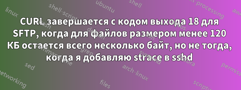 CURL завершается с кодом выхода 18 для SFTP, когда для файлов размером менее 120 КБ остается всего несколько байт, но не тогда, когда я добавляю strace в sshd