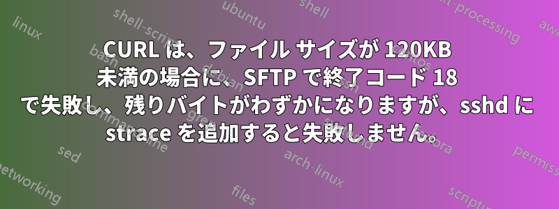 CURL は、ファイル サイズが 120KB 未満の場合に、SFTP で終了コード 18 で失敗し、残りバイトがわずかになりますが、sshd に strace を追加すると失敗しません。