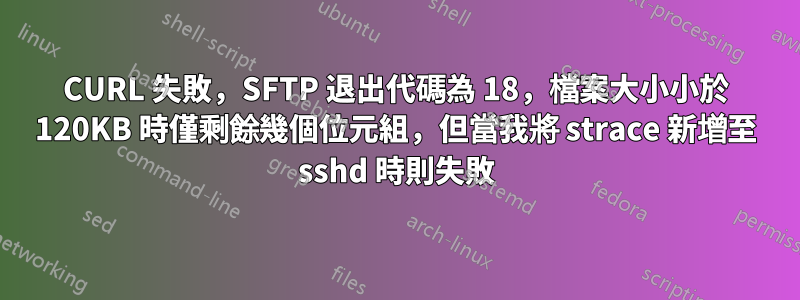 CURL 失敗，SFTP 退出代碼為 18，檔案大小小於 120KB 時僅剩餘幾個位元組，但當我將 strace 新增至 sshd 時則失敗