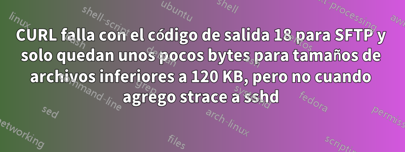 CURL falla con el código de salida 18 para SFTP y solo quedan unos pocos bytes para tamaños de archivos inferiores a 120 KB, pero no cuando agrego strace a sshd