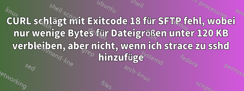 CURL schlägt mit Exitcode 18 für SFTP fehl, wobei nur wenige Bytes für Dateigrößen unter 120 KB verbleiben, aber nicht, wenn ich strace zu sshd hinzufüge