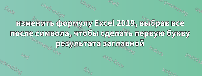 изменить формулу Excel 2019, выбрав все после символа, чтобы сделать первую букву результата заглавной