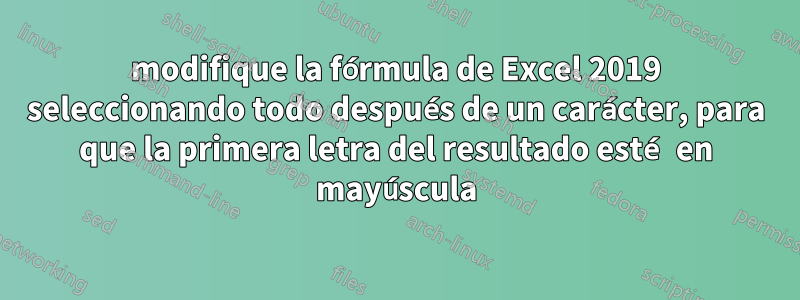 modifique la fórmula de Excel 2019 seleccionando todo después de un carácter, para que la primera letra del resultado esté en mayúscula