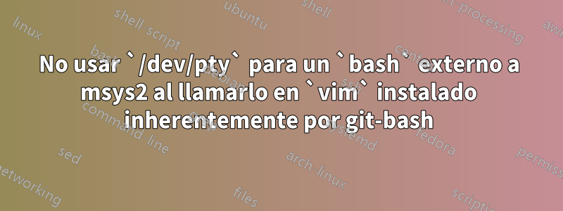 No usar `/dev/pty` para un `bash` externo a msys2 al llamarlo en `vim` instalado inherentemente por git-bash