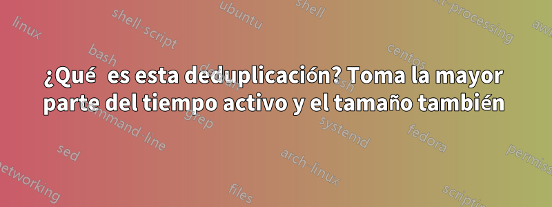 ¿Qué es esta deduplicación? Toma la mayor parte del tiempo activo y el tamaño también