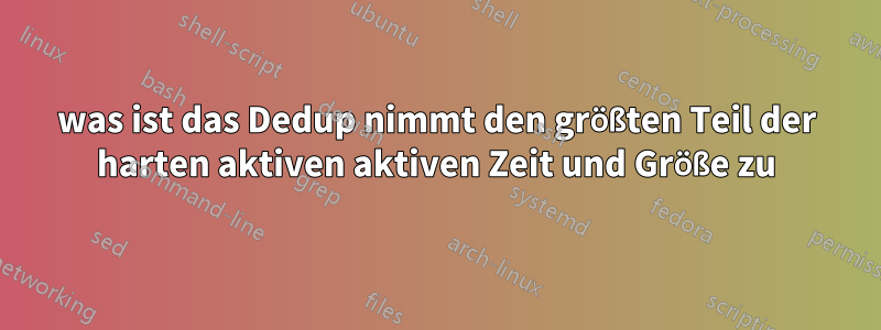 was ist das Dedup nimmt den größten Teil der harten aktiven aktiven Zeit und Größe zu