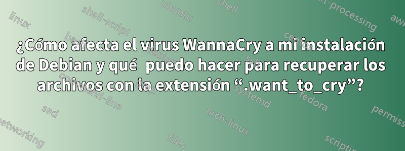 ¿Cómo afecta el virus WannaCry a mi instalación de Debian y qué puedo hacer para recuperar los archivos con la extensión “.want_to_cry”?