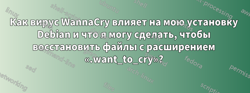 Как вирус WannaCry влияет на мою установку Debian и что я могу сделать, чтобы восстановить файлы с расширением «.want_to_cry»?