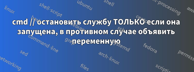 cmd // остановить службу ТОЛЬКО если она запущена, в противном случае объявить переменную