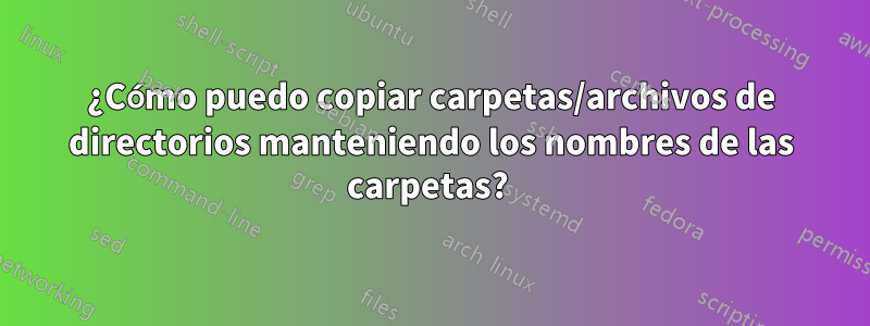 ¿Cómo puedo copiar carpetas/archivos de directorios manteniendo los nombres de las carpetas? 