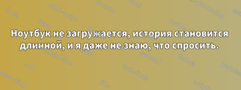 Ноутбук не загружается, история становится длинной, и я даже не знаю, что спросить.