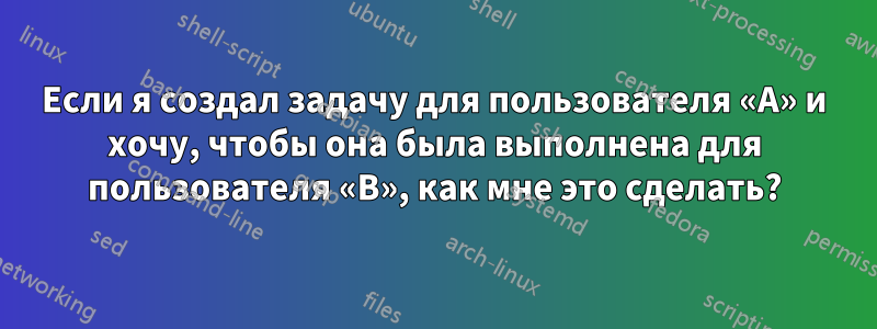 Если я создал задачу для пользователя «A» и хочу, чтобы она была выполнена для пользователя «B», как мне это сделать?