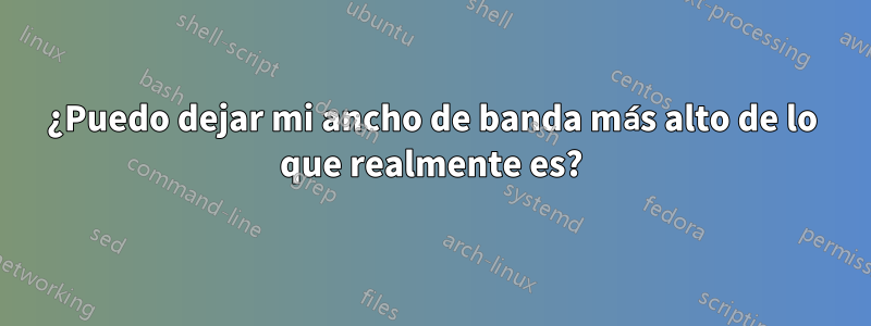 ¿Puedo dejar mi ancho de banda más alto de lo que realmente es?