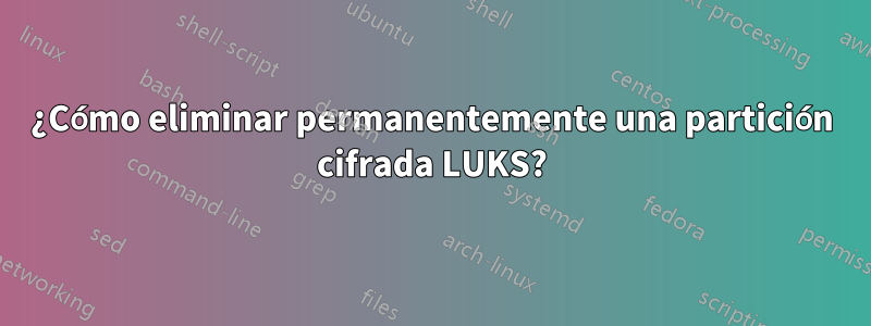 ¿Cómo eliminar permanentemente una partición cifrada LUKS?