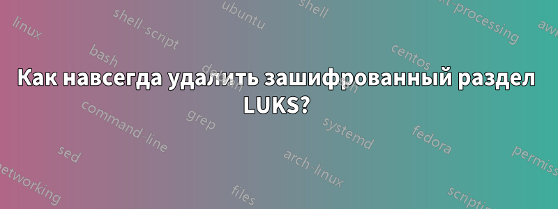 Как навсегда удалить зашифрованный раздел LUKS?