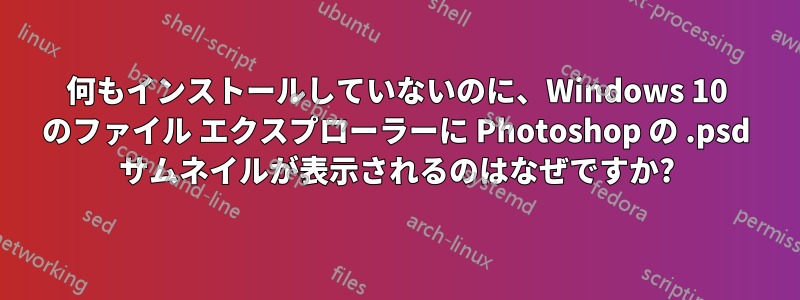 何もインストールしていないのに、Windows 10 のファイル エクスプローラーに Photoshop の .psd サムネイルが表示されるのはなぜですか?