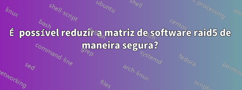 É possível reduzir a matriz de software raid5 de maneira segura?