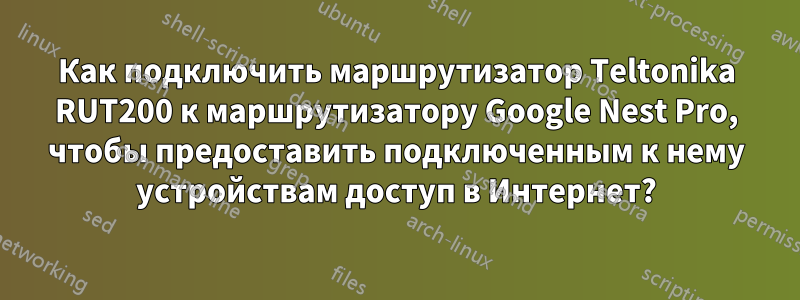 Как подключить маршрутизатор Teltonika RUT200 к маршрутизатору Google Nest Pro, чтобы предоставить подключенным к нему устройствам доступ в Интернет?