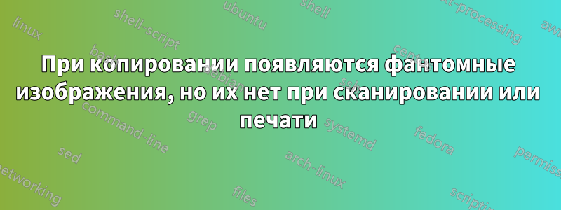 При копировании появляются фантомные изображения, но их нет при сканировании или печати