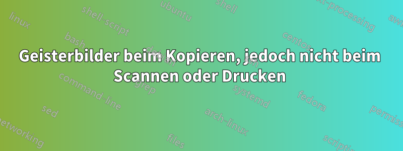 Geisterbilder beim Kopieren, jedoch nicht beim Scannen oder Drucken
