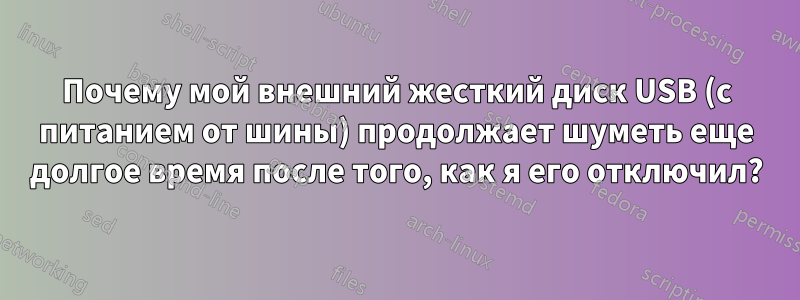 Почему мой внешний жесткий диск USB (с питанием от шины) продолжает шуметь еще долгое время после того, как я его отключил?