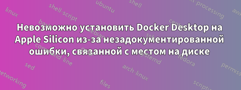 Невозможно установить Docker Desktop на Apple Silicon из-за незадокументированной ошибки, связанной с местом на диске
