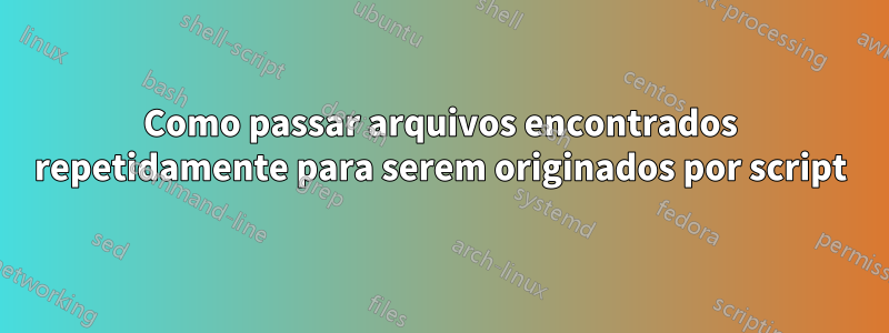 Como passar arquivos encontrados repetidamente para serem originados por script