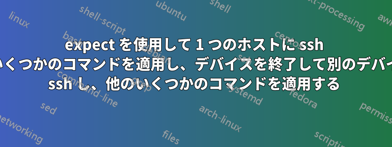 expect を使用して 1 つのホストに ssh し、いくつかのコマンドを適用し、デバイスを終了して別のデバイスに ssh し、他のいくつかのコマンドを適用する